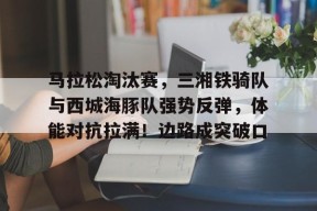 关于马拉松淘汰赛，三湘铁骑队与西城海豚队强势反弹，体能对抗拉满！边路成突破口的信息