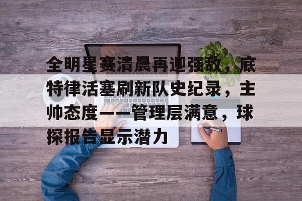 关于全明星赛清晨再迎强敌,底特律活塞刷新队史纪录,主帅态度——管理层满意,球探报告显示潜力的信息 关于全明星赛清晨再迎强敌,底特律活塞刷新队史纪录,主帅态度——管理层满意,球探报告显示潜力的信息